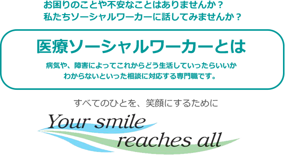 お困りのことや不安なことはありませんか？ 私たちソーシャルワーカーに話してみませんか？ 医療ソーシャルワーカーとは 病気や、障害によってこれからどう生活していったらいいかわからないといった相談に対応する専門職です。 すべてのひとを、笑顔にするために